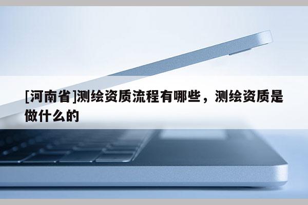 [河南省]测绘资质流程有哪些，测绘资质是做什么的