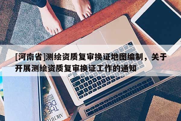 [河南省]测绘资质复审换证地图编制，关于开展测绘资质复审换证工作的通知