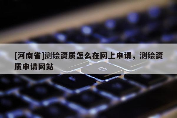 [河南省]测绘资质怎么在网上申请，测绘资质申请网站