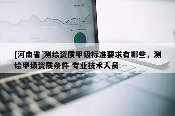 [河南省]测绘资质甲级标准要求有哪些，测绘甲级资质条件 专业技术人员