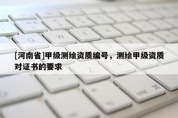 [河南省]甲级测绘资质编号，测绘甲级资质对证书的要求
