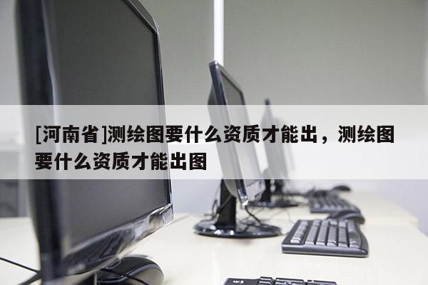 [河南省]测绘图要什么资质才能出，测绘图要什么资质才能出图