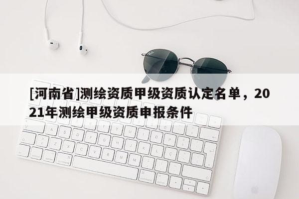 [河南省]测绘资质甲级资质认定名单，2021年测绘甲级资质申报条件