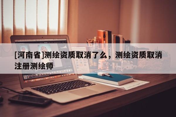[河南省]测绘资质取消了么，测绘资质取消注册测绘师