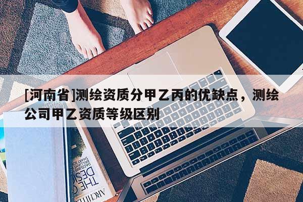 [河南省]测绘资质分甲乙丙的优缺点，测绘公司甲乙资质等级区别