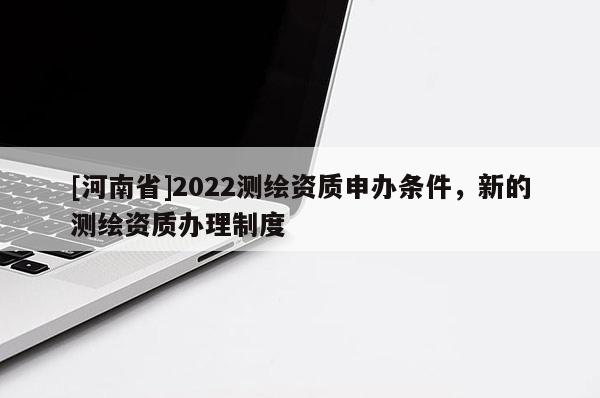 [河南省]2022测绘资质申办条件，新的测绘资质办理制度