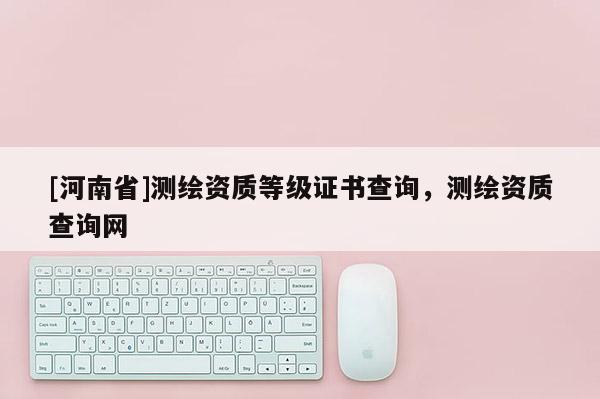 [河南省]测绘资质等级证书查询，测绘资质查询网