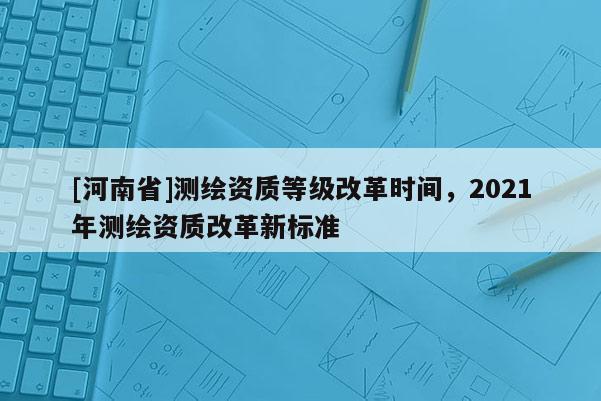 [河南省]测绘资质等级改革时间，2021年测绘资质改革新标准