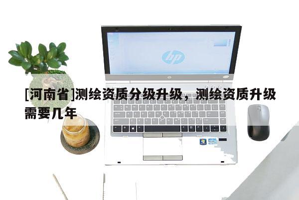 [河南省]测绘资质分级升级，测绘资质升级需要几年