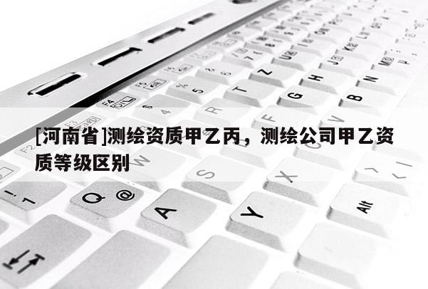 [河南省]测绘资质甲乙丙，测绘公司甲乙资质等级区别