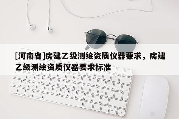 [河南省]房建乙级测绘资质仪器要求，房建乙级测绘资质仪器要求标准