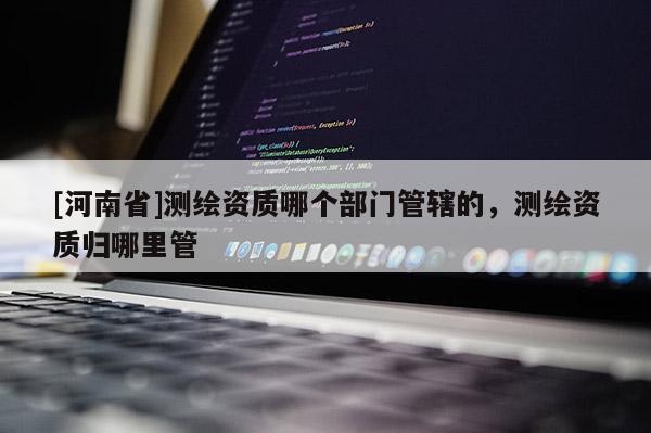 [河南省]测绘资质哪个部门管辖的，测绘资质归哪里管