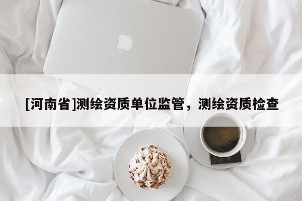 [河南省]测绘资质单位监管，测绘资质检查