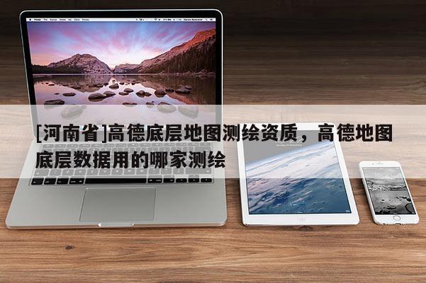 [河南省]高德底层地图测绘资质，高德地图底层数据用的哪家测绘