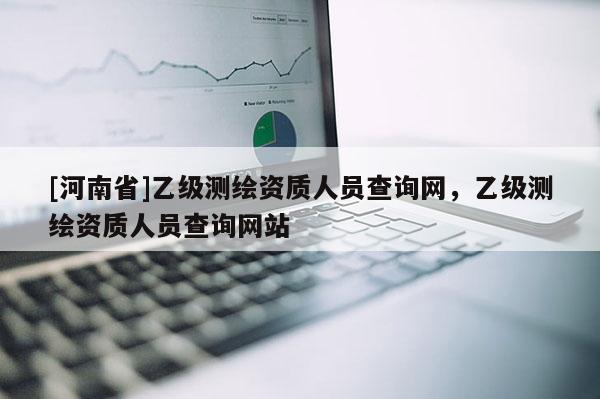 [河南省]乙级测绘资质人员查询网，乙级测绘资质人员查询网站