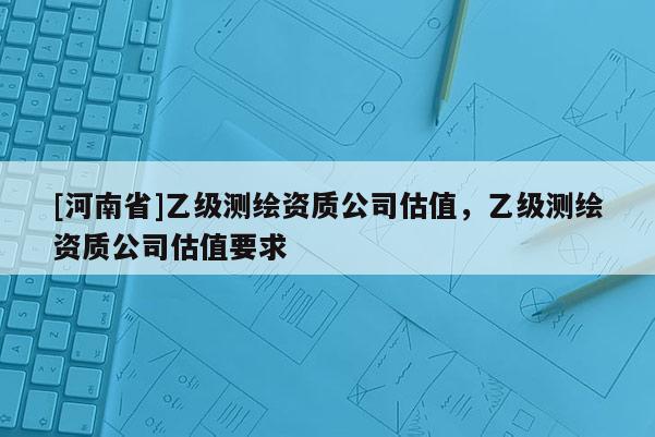 [河南省]乙级测绘资质公司估值，乙级测绘资质公司估值要求