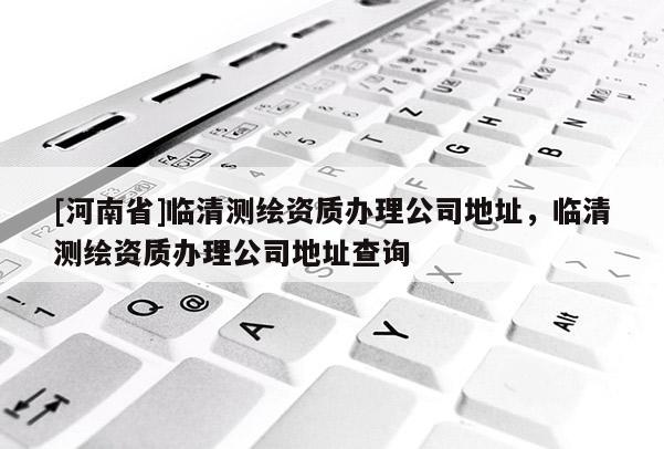 [河南省]临清测绘资质办理公司地址，临清测绘资质办理公司地址查询
