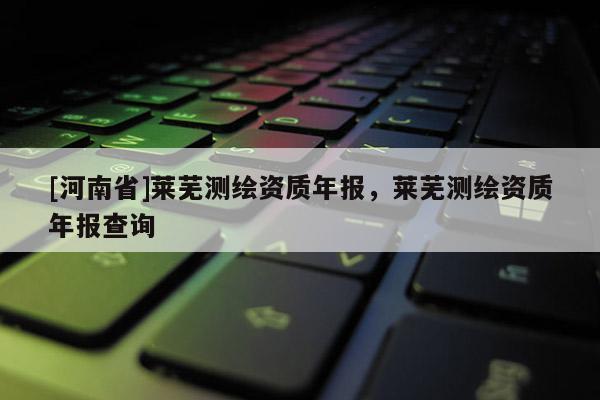 [河南省]莱芜测绘资质年报，莱芜测绘资质年报查询