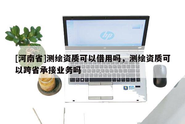 [河南省]测绘资质可以借用吗，测绘资质可以跨省承接业务吗