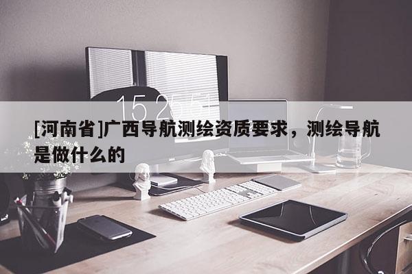 [河南省]广西导航测绘资质要求，测绘导航是做什么的