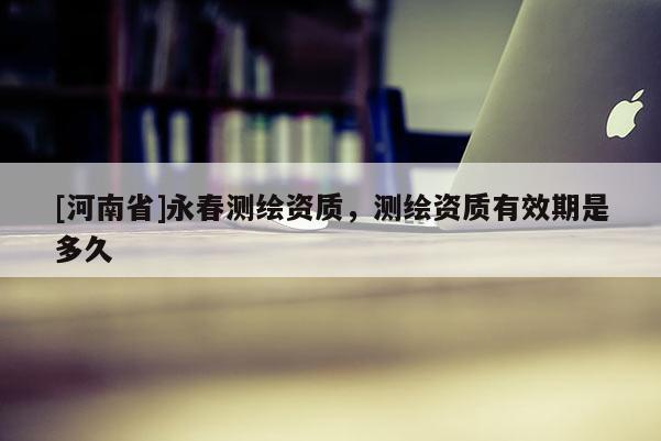 [河南省]永春测绘资质，测绘资质有效期是多久
