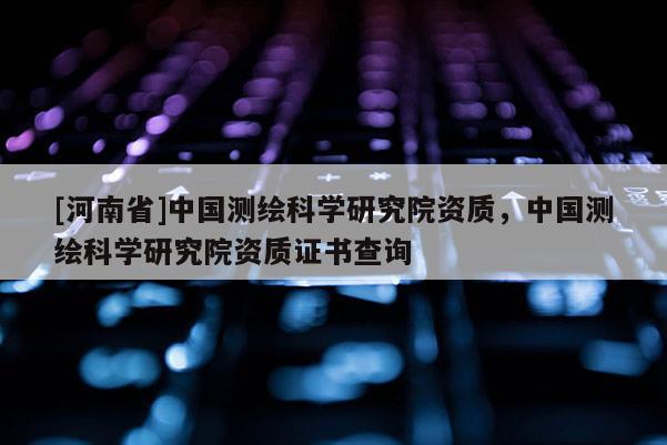 [河南省]中国测绘科学研究院资质，中国测绘科学研究院资质证书查询