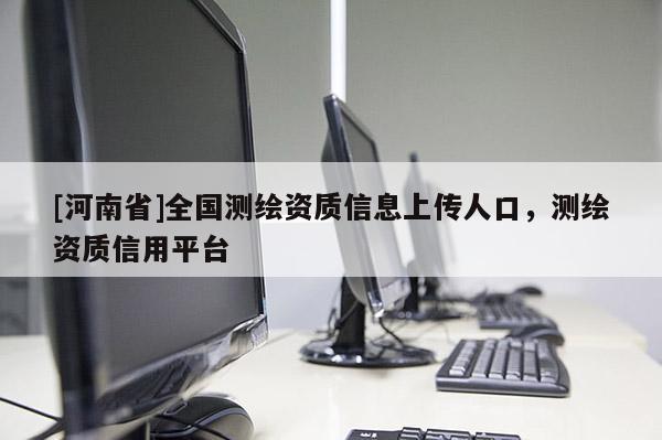 [河南省]全国测绘资质信息上传人口，测绘资质信用平台