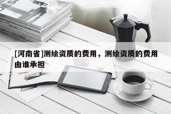 [河南省]测绘资质的费用，测绘资质的费用由谁承担