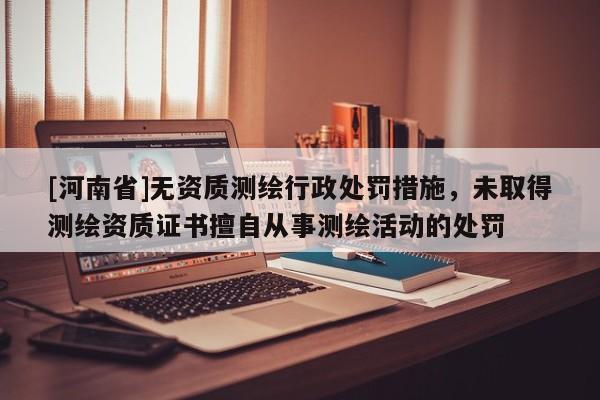 [河南省]无资质测绘行政处罚措施，未取得测绘资质证书擅自从事测绘活动的处罚