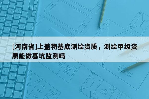 [河南省]上盖物基底测绘资质，测绘甲级资质能做基坑监测吗