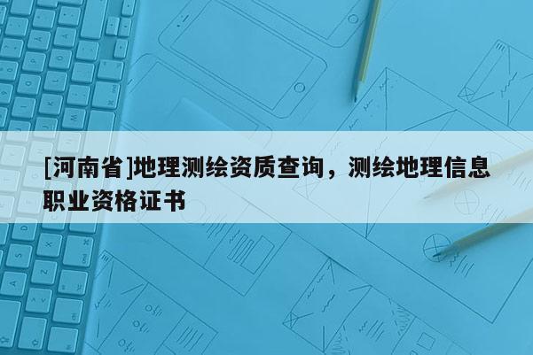 [河南省]地理测绘资质查询，测绘地理信息职业资格证书