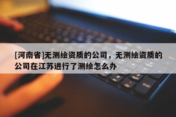 [河南省]无测绘资质的公司，无测绘资质的公司在江苏进行了测绘怎么办