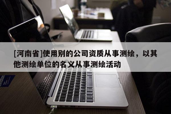 [河南省]使用别的公司资质从事测绘，以其他测绘单位的名义从事测绘活动