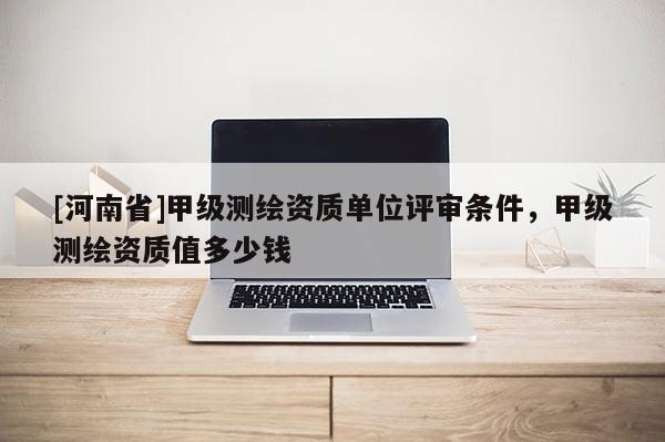 [河南省]甲级测绘资质单位评审条件，甲级测绘资质值多少钱
