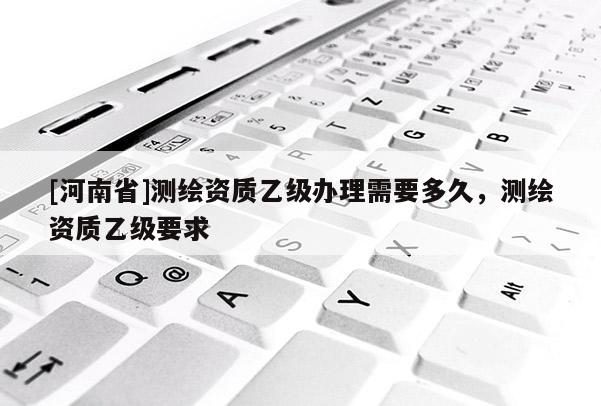 [河南省]测绘资质乙级办理需要多久，测绘资质乙级要求