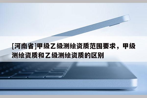 [河南省]甲级乙级测绘资质范围要求，甲级测绘资质和乙级测绘资质的区别