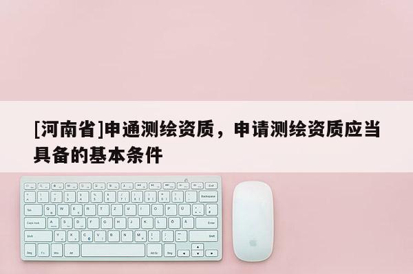 [河南省]申通测绘资质，申请测绘资质应当具备的基本条件