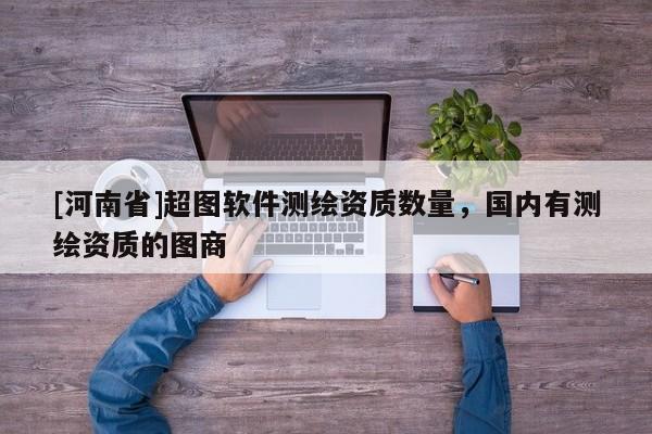 [河南省]超图软件测绘资质数量，国内有测绘资质的图商