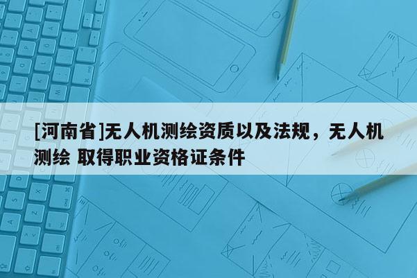 [河南省]无人机测绘资质以及法规，无人机测绘 取得职业资格证条件