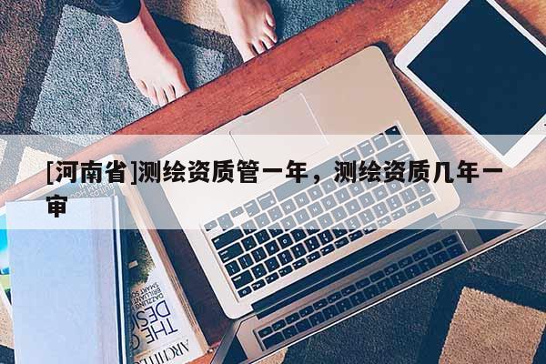 [河南省]测绘资质管一年，测绘资质几年一审