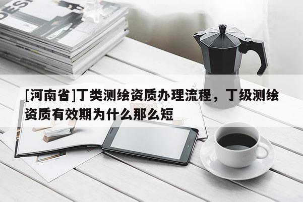 [河南省]丁类测绘资质办理流程，丁级测绘资质有效期为什么那么短
