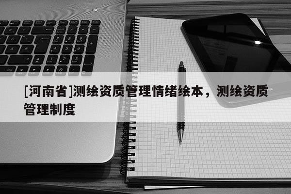 [河南省]测绘资质管理情绪绘本，测绘资质管理制度