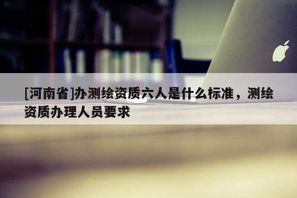 [河南省]办测绘资质六人是什么标准，测绘资质办理人员要求