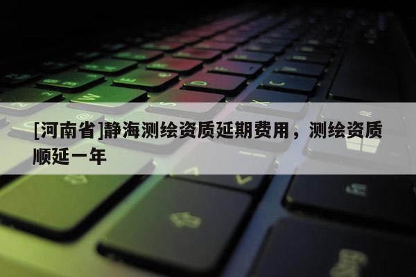 [河南省]静海测绘资质延期费用，测绘资质顺延一年