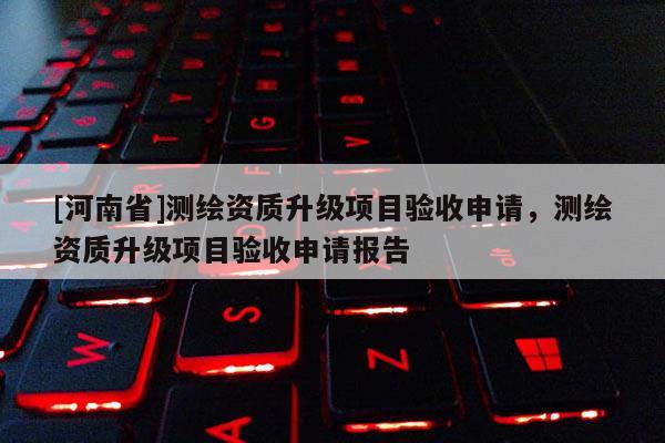 [河南省]测绘资质升级项目验收申请，测绘资质升级项目验收申请报告