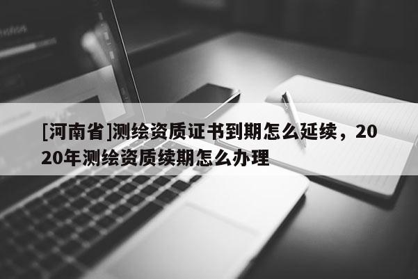 [河南省]测绘资质证书到期怎么延续，2020年测绘资质续期怎么办理