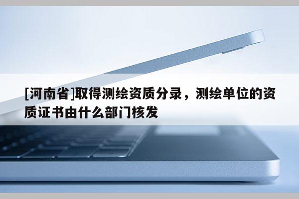 [河南省]取得测绘资质分录，测绘单位的资质证书由什么部门核发