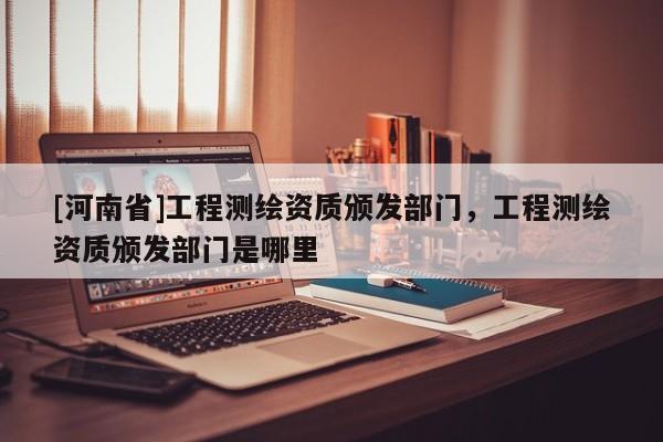 [河南省]工程测绘资质颁发部门，工程测绘资质颁发部门是哪里