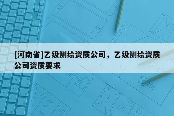 [河南省]乙级测绘资质公司，乙级测绘资质公司资质要求