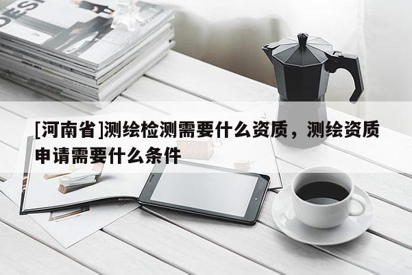 [河南省]测绘检测需要什么资质，测绘资质申请需要什么条件
